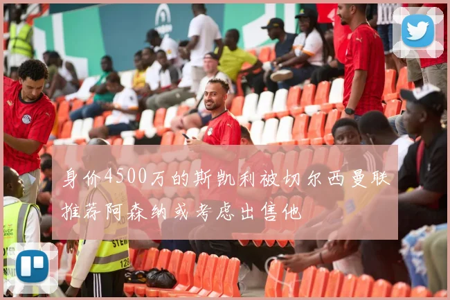 身价4500万的斯凯利被切尔西曼联推荐阿森纳或考虑出售他