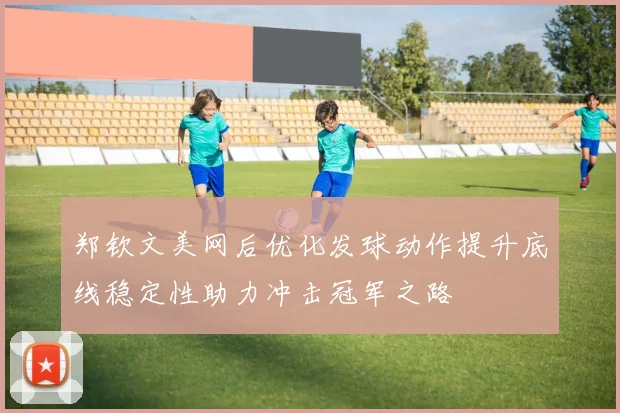 郑钦文美网后优化发球动作提升底线稳定性助力冲击冠军之路