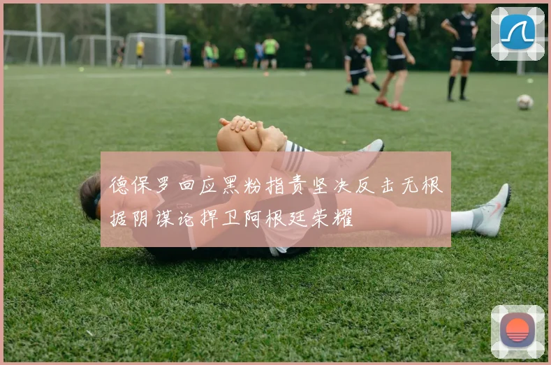 德保罗回应黑粉指责坚决反击无根据阴谋论捍卫阿根廷荣耀