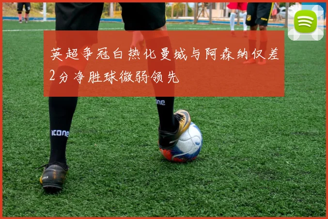 英超争冠白热化曼城与阿森纳仅差2分净胜球微弱领先