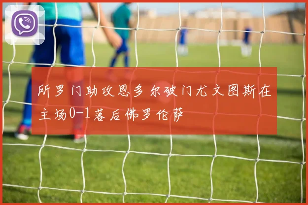 所罗门助攻恩多尔破门尤文图斯在主场0-1落后佛罗伦萨