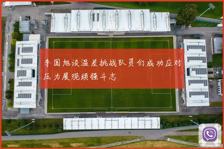 李国旭谈温差挑战队员们成功应对压力展现顽强斗志