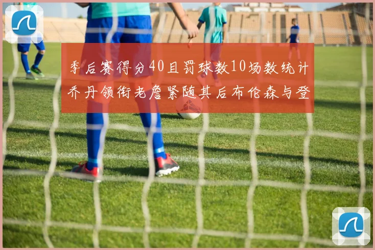 季后赛得分40且罚球数10场数统计乔丹领衔老詹紧随其后布伦森与登库并肩奋战