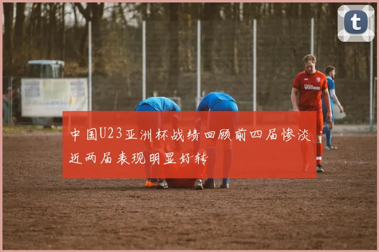 中国U23亚洲杯战绩回顾前四届惨淡近两届表现明显好转