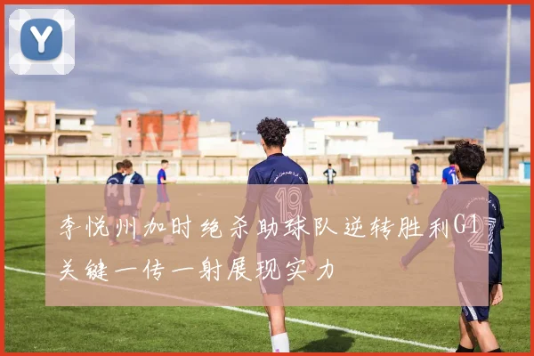 李悦州加时绝杀助球队逆转胜利G1关键一传一射展现实力