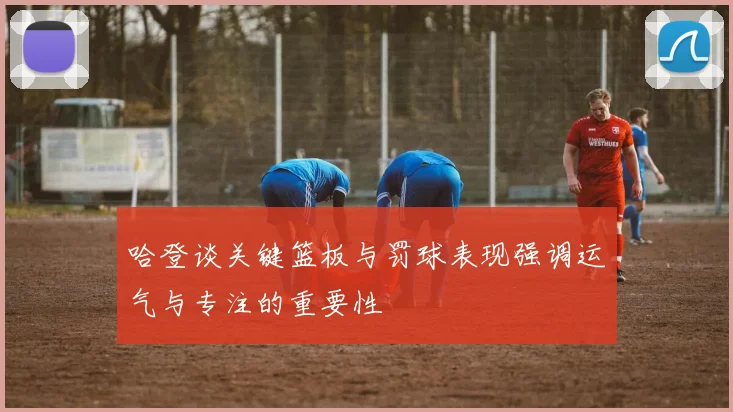 哈登谈关键篮板与罚球表现强调运气与专注的重要性