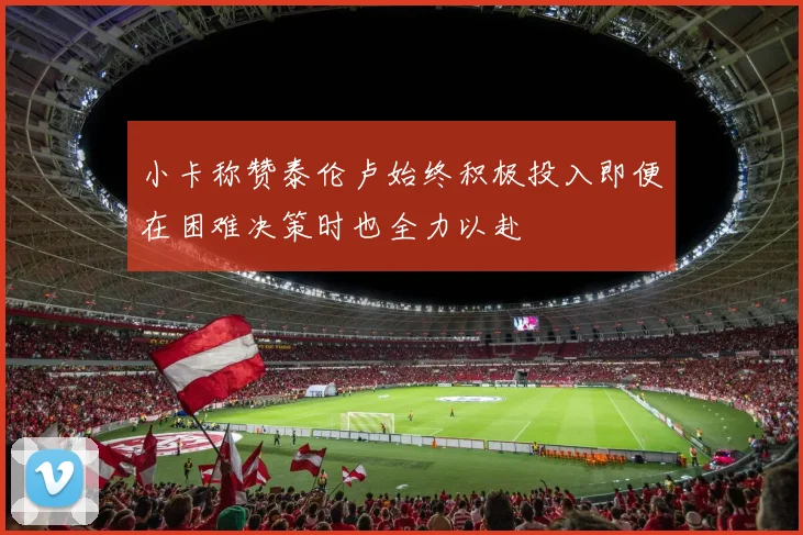 小卡称赞泰伦卢始终积极投入即便在困难决策时也全力以赴